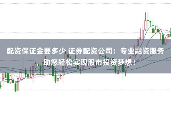 配资保证金要多少 证券配资公司：专业融资服务，助您轻松实现股市投资梦想！
