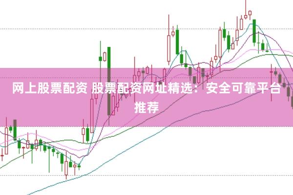 网上股票配资 股票配资网址精选：安全可靠平台推荐