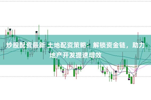 炒股配资最新 土地配资策略：解锁资金链，助力地产开发提速增效