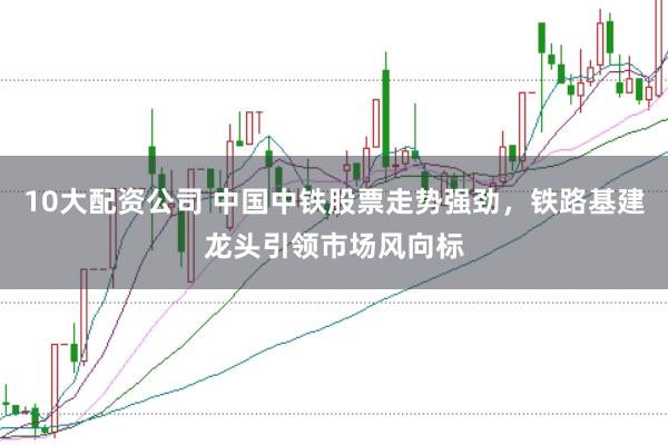 10大配资公司 中国中铁股票走势强劲，铁路基建龙头引领市场风向标