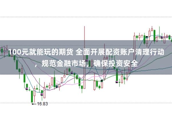 100元就能玩的期货 全面开展配资账户清理行动，规范金融市场，确保投资安全