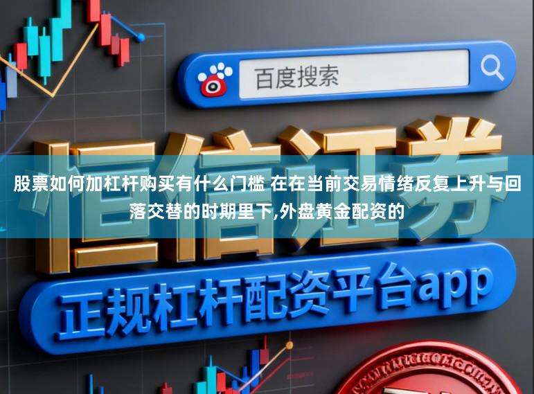 股票如何加杠杆购买有什么门槛 在在当前交易情绪反复上升与回落交替的时期里下,外盘黄金配资的