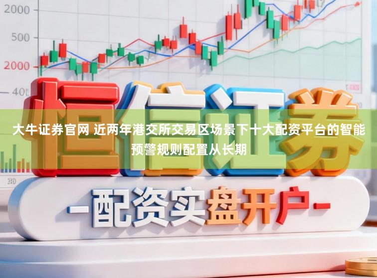 大牛证券官网 近两年港交所交易区场景下十大配资平台的智能预警规则配置从长期