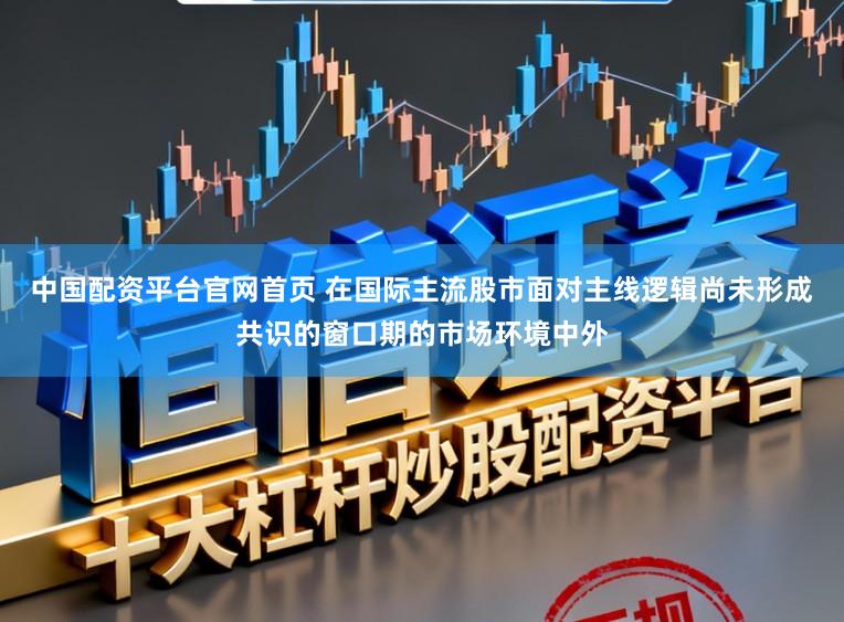 中国配资平台官网首页 在国际主流股市面对主线逻辑尚未形成共识的窗口期的市场环境中外