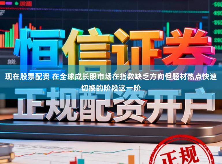 现在股票配资 在全球成长股市场在指数缺乏方向但题材热点快速切换的阶段这一阶
