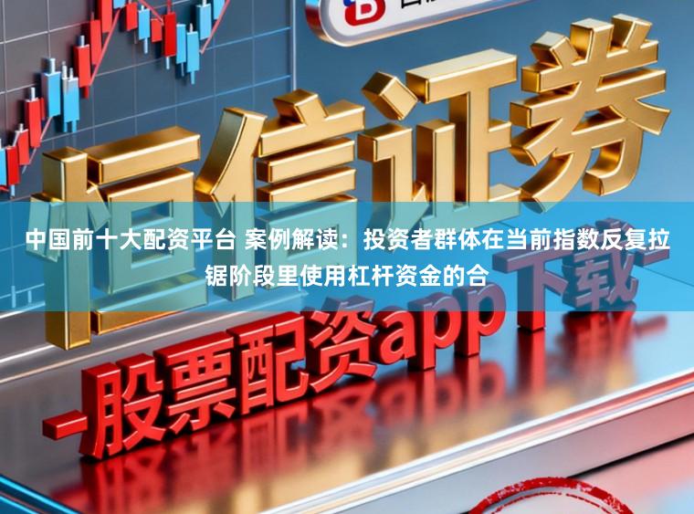中国前十大配资平台 案例解读：投资者群体在当前指数反复拉锯阶段里使用杠杆资金的合