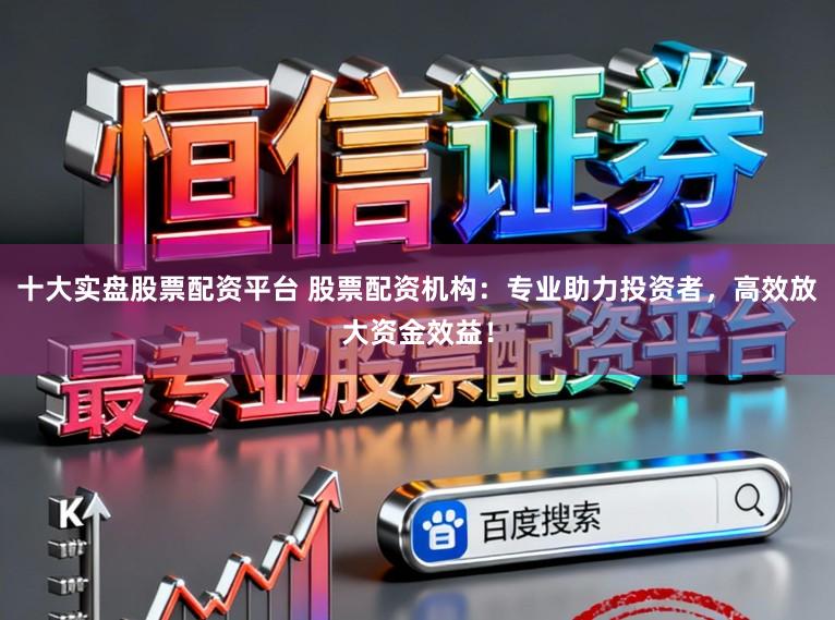 十大实盘股票配资平台 股票配资机构：专业助力投资者，高效放大资金效益！