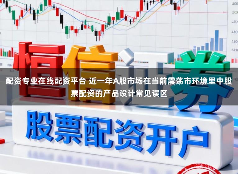 配资专业在线配资平台 近一年A股市场在当前震荡市环境里中股票配资的产品设计常见误区